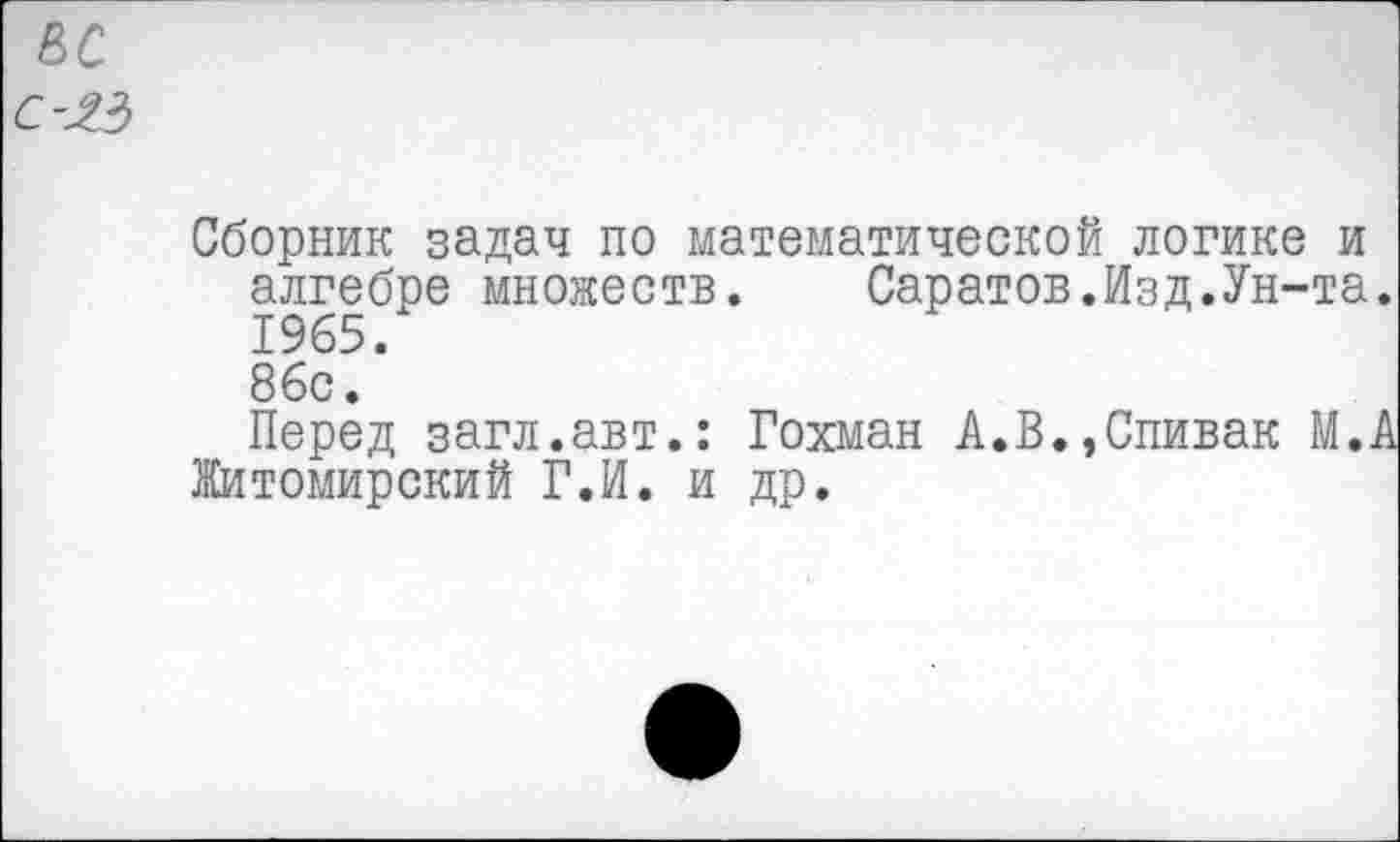 ﻿вс
С-ЯЗ
Сборник задач по математической логике и алгебре множеств. Саратов.Изд.Ун-та. 1965. 86с.
Перед загл.авт.: Гохман А.В.,Спивак М.А Житомирский Г.И. и др.